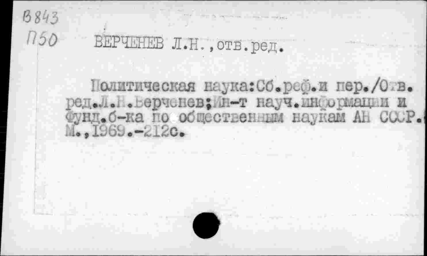 ﻿5 О	ВЕРЧЕНЕВ Л. Н.,отв.ред.
Политическая наука:Сб.рс£.и пер./О в. ред.л.1 .,;:ерчо1юв;.л-т науч.шк ирмацпи и сунд.б-ка по обцостпен -ш науйаи АЕ ССиР. М.,1969.-212с.